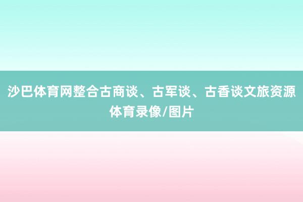沙巴体育网整合古商谈、古军谈、古香谈文旅资源体育录像/图片