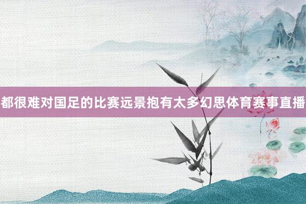都很难对国足的比赛远景抱有太多幻思体育赛事直播
