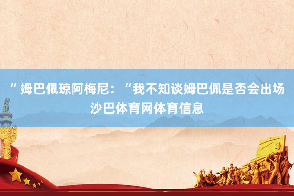 ”姆巴佩琼阿梅尼：“我不知谈姆巴佩是否会出场沙巴体育网体育信息