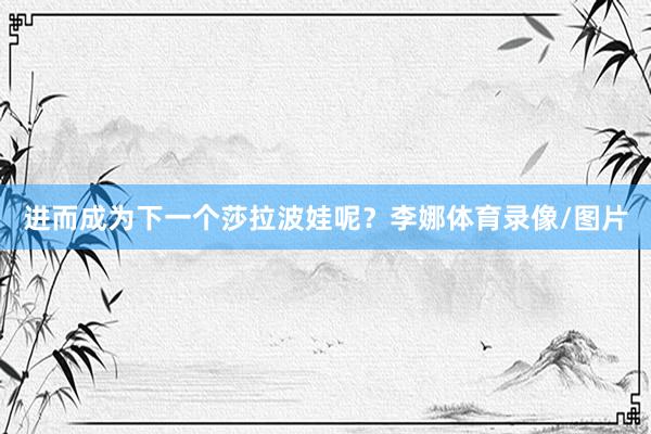 进而成为下一个莎拉波娃呢？李娜体育录像/图片