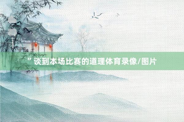 ”谈到本场比赛的道理体育录像/图片