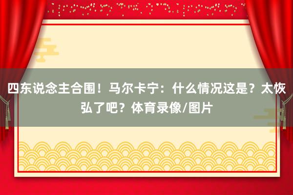 四东说念主合围！马尔卡宁：什么情况这是？太恢弘了吧？体育录像/图片