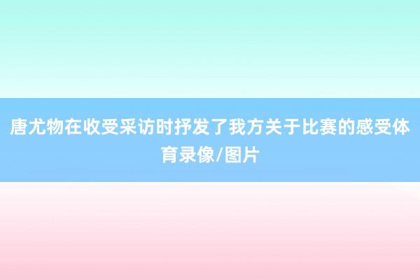 唐尤物在收受采访时抒发了我方关于比赛的感受体育录像/图片