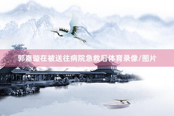 郭嘉璇在被送往病院急救后体育录像/图片