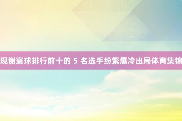 现谢寰球排行前十的 5 名选手纷繁爆冷出局体育集锦