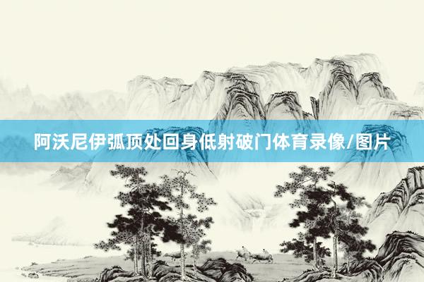 阿沃尼伊弧顶处回身低射破门体育录像/图片