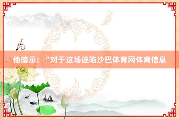 他暗示：“对于这场诬陷沙巴体育网体育信息