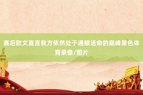 赛后欧文直言我方依然处于通顺活命的巅峰景色体育录像/图片