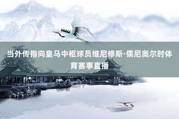 当外传指向皇马中枢球员维尼修斯·儒尼奥尔时体育赛事直播