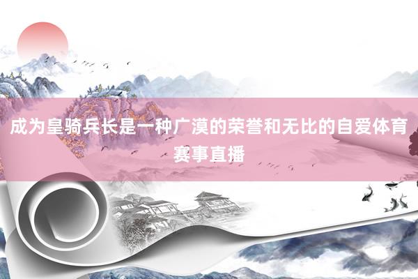 成为皇骑兵长是一种广漠的荣誉和无比的自爱体育赛事直播