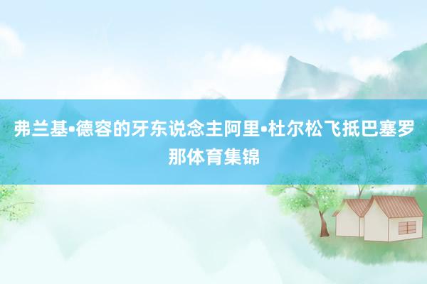 弗兰基•德容的牙东说念主阿里•杜尔松飞抵巴塞罗那体育集锦