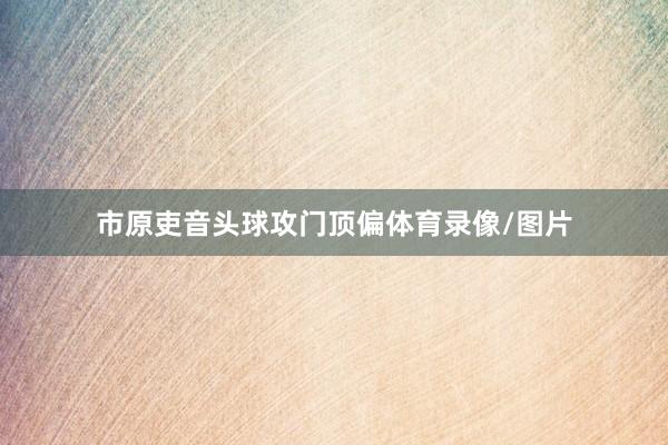 市原吏音头球攻门顶偏体育录像/图片
