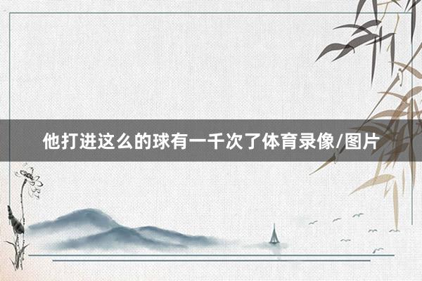 他打进这么的球有一千次了体育录像/图片