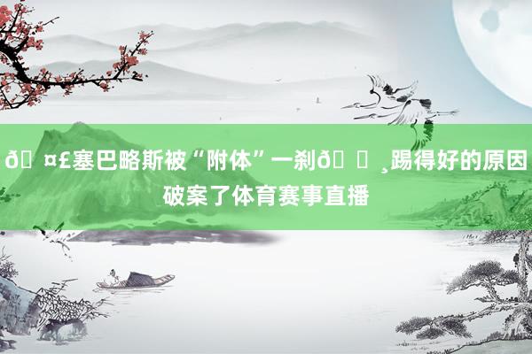 🤣塞巴略斯被“附体”一刹📸踢得好的原因破案了体育赛事直播