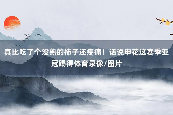 真比吃了个没熟的柿子还疼痛！话说申花这赛季亚冠踢得体育录像/图片