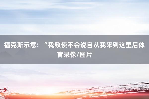 福克斯示意：“我致使不会说自从我来到这里后体育录像/图片