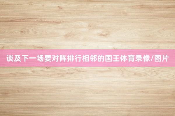 谈及下一场要对阵排行相邻的国王体育录像/图片