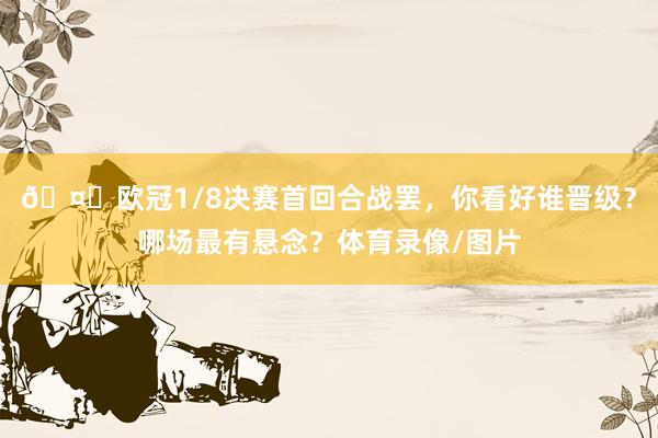 🤔欧冠1/8决赛首回合战罢，你看好谁晋级？哪场最有悬念？体育录像/图片