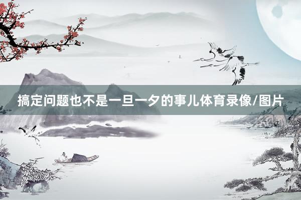 搞定问题也不是一旦一夕的事儿体育录像/图片