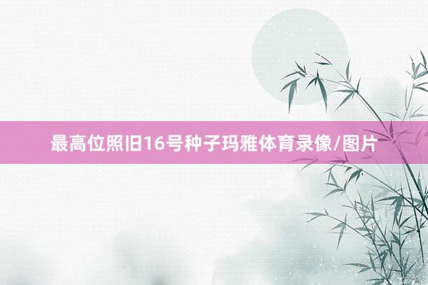 最高位照旧16号种子玛雅体育录像/图片