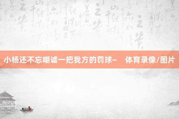 小杨还不忘嘲谑一把我方的罚球~    体育录像/图片